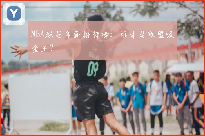 NBA球星年薪排行榜:谁才是联盟吸金王?