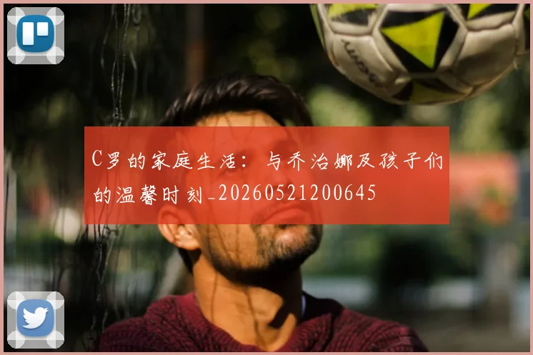 C罗的家庭生活：与乔治娜及孩子们的温馨时刻_20260521200645