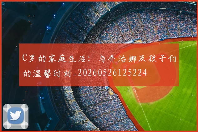 C罗的家庭生活：与乔治娜及孩子们的温馨时刻_20260526125224