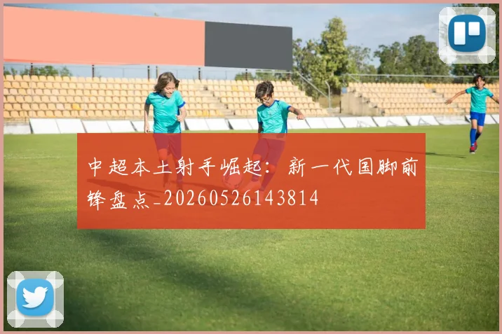 中超本土射手崛起:新一代国脚前锋盘点_20260526143814