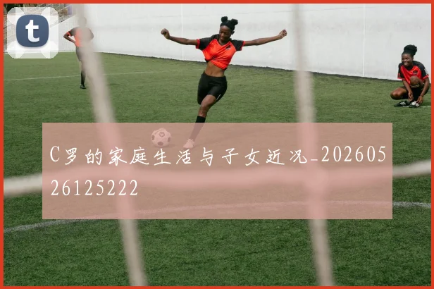 C罗的家庭生活与子女近况_20260526125222