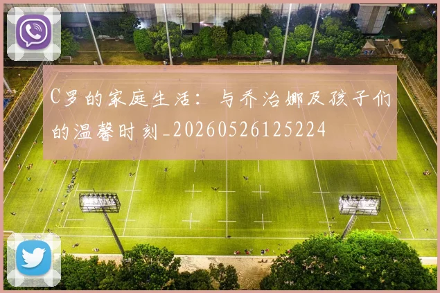 C罗的家庭生活：与乔治娜及孩子们的温馨时刻_20260526125224