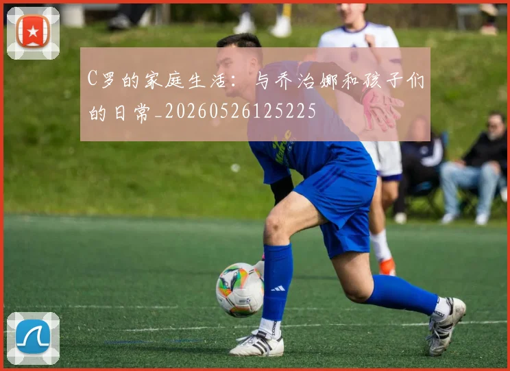 C罗的家庭生活：与乔治娜和孩子们的日常_20260526125225
