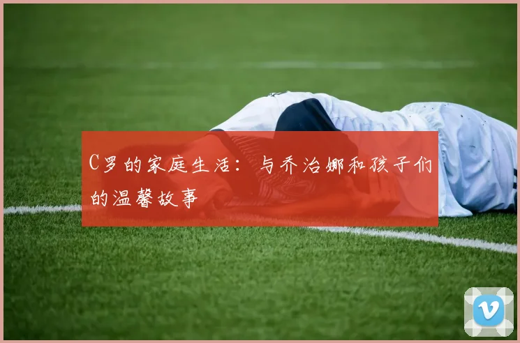 C罗的家庭生活：与乔治娜和孩子们的温馨故事